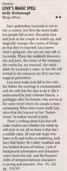 Love's Magic Spell by Kelly McDonough two stars Fairy godmother Lucienda is out to win a contest, but first she must make two people fall in love. She picks Lisa and Josh as the couple to match up, and magically changes the course of things so that they're married. Lisa knows what's going on; she can see and talk to Lucienda. When she suddenlv discovers she and Josh, the owner of the company she works for, are married, she must abide by Lucienda's rules, or her life will rewind to the moment she first met her magical godmother. Lisa must make josh fall in love with her before the marriage is consummated. and she only has five days to do it. She's undermined by Josh's former fiancée, a golddigger after his fortune, who arrives at the same resort where the couple is hon-eymooning. When time resets itself, Lisa uses what she learned on her "honey-moon" to endear herself to Josh. There's nothing about Lisa that will make readers care whether she winds up with Josh or not. All we know is that she's a middle-class, 26-year-old virgin who hates to fly and works in marketing. Josh fares little better: He's older, wealthier and has bedded dozens of women. Lack of background information and characterization hurts this tale, and the frequent shifts of viewpoint between characters is jarring and intrusive.