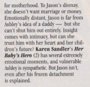 for motherhood. To Jason's dismay, she doesn't want marriage or money. Emotionally distant, Jason is far from Ashley's idea of a daddy - but she can't shut him out entirely. Insight comes with intimacy, but can she trust him with her heart and her children's future? Karen Sandler's Her Baby's Hero (2) has several extremely emotional moments, and vulnerable Ashley is sympathetic. But Jason isn't, even after his frozen detachment is explained.