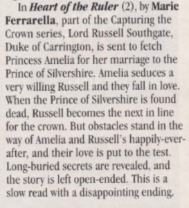 In Heart of the Ruler (2), by Marie Ferrarella, part of the Capturing the Crown series, Lord Russell Southgate, Duke of Carrington, is sent to fetch Princess Amelia for her marriage to the Prince of Silvershire. Amelia seduces a very willing Russell and they fall in love. When the Prince of Silvershire is found dead, Russell becomes the next in line for the crown. But obstacles stand in the way of Amelia and Russell's happily-ever-after, and their love is put to the test. Long-buried secrets are revealed, and the story is left open-ended. This is a slow read with a disappointing ending.