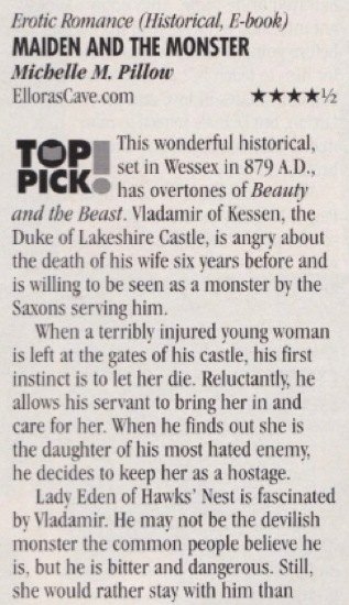 Miaden and the Monster by Michelle M Pillow, 4.5 star top pick! This wonderful historical, set in Wessex in 879 A.D., has overtones of Beauty and the Beast. Vladamir of Kessen, the Duke of Lakeshire Castle, is angry about the death of his wife six years before and is willing to be seen as a monster by the Saxons serving him. When a terribly injured young woman is left at the gates of his castle, his first instinct is to let her die. Reluctantly, he allows his servant to bring her in and care for her. When he finds out she is the daughter of his most hated enemy, he decides to keep her as a hostage. Lady Eden of Hawks' Nest is fascinated by Vladamir. He may not be the devilish monster the common people believe he is, but he is bitter and dangerous. Still, she would rather stay with him than