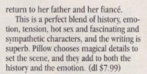 return to her father and her fiancé. This is a perfect blend of history, emo-tion, tension, hot sex and fascinating and sympathetic characters, and the writing is superb. Pillow chooses magical details to set the scene, and they add to both the history and the emotion.