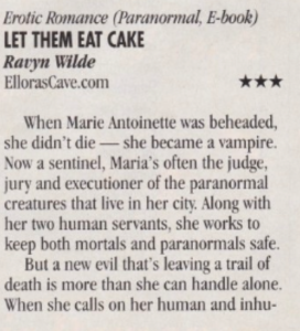 Let Them Eat Cake by Ravyn Wilde 3 stars When Marie Antoinette was beheaded, she didn't die - she became a vampire. Now a sentinel, Maria's often the judge, jury and executioner of the paranormal creatures that live in her city. Along with her two human servants, she works to keep both mortals and paranormals safe. But a new evil that's leaving a trail of death is more than she can handle alone. When she calls on her human and inhuman