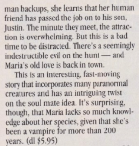 backups, she learns that her human friend has passed the job on to his son, Justin. The minute they meet, the attraction is overwhelming. But this is a bad time to be distracted. There's a seemingly indestructible evil on the hunt - and Maria's old love is back in town. This is an interesting, fast-moving story that incorporates many paranormal creatures and has an intriguing twist on the soul mate idea. It's surprising, though, that Maria lacks so much knowledge about her species, given that she's been a vampire for more than 200 years.