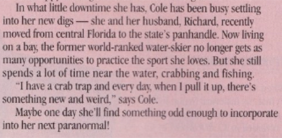 A clip of the interview with Kresley Cole, which reads In what little downtime she has, Cole has been busy settling into her new digs - she and her husband, Richard, recently moved from central Florida to the state's panhandle. Now living on a bay the former world-ranked water-skier no longer gets as many opportunities to practice the sport she loves. But she still spends a lot of time near the water, crabbing and fishing. "I have a crab trap and every day, when I pull it up, there's something new and weird," says Cole. Maybe one day she'll find something odd enough to incorporate into her next paranormal!