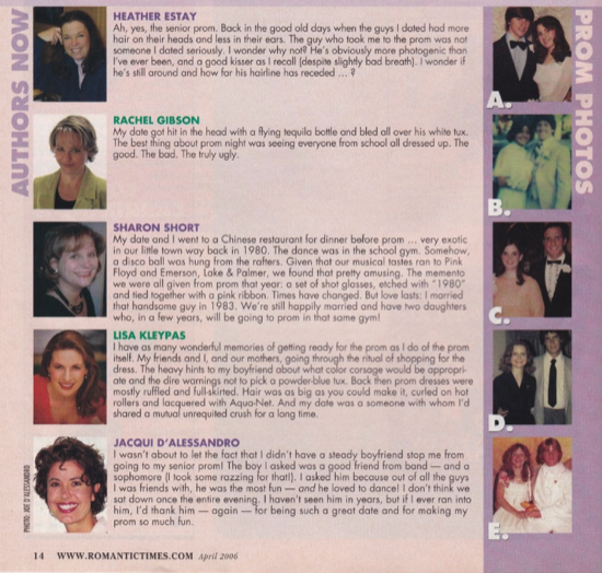 Five author head shots on the left, and five prom photos on the rights, with this text in the middle. HEATHER ESTAY Ah, yes, the senior prom. Back in the good old days when the guys I dated had more hair on their heads and less in their ears. The guy who took me to the prom was not someone I dated seriously. I wonder why note I He's obviously more photogenic than I've ever been, and a good kisser as I recal all (despite slightly bad breath). I wonder if he's still around and how far his hairline has receded RACHEL GIBSON My date got hit in the head with a flying tequila botle and bled all over his while tux. The best thing about prom night was seeing everyone from school all dressed up. The good. The bad. The truly ugly. SHARON SHORT My date and I went to a Chinese restaurant for dinner before prom ... very exotic in our little town way back in 1980. The dance was in the school gym. Somehow,a disco ball was hung from the rafters Given that our musical tastes ran to Pink Floyd and Emerson, lake & Palmer, we found that pretty amusing. The memento we were all given from prom that year: a set of shot glasses, etched with *1980* and tied together with a pink ribbon. Times have changed. But love lasts: I married that handsome guy in 1983. We're still happily married and have two daughters who, in a few years. LISA KLEYPAS I have as many wonderful memories of getting ready for the prom as I do of the prom ritual. Back then prom dresses were mostly ruffled and fullskirted. Hair was as big as you could make it, curled on hot rollers and lacquered with Agua-Net. JACQUI D'ALESSANDRO I wasn't about to let the fact that I didn't have a steady boyfriend stop me from going to my senior prom! The boy I asked was a good friend from band - and a sophomore (I look some razzing for thatl). I asked him because out of all the guys I was friends with, he was the most fun - and he loved to dancel I don't think we sat down once the entire evening. I haven't seen him in years, but if I ever ran into him, I'd thank him - again - for making my prom so much fun. 