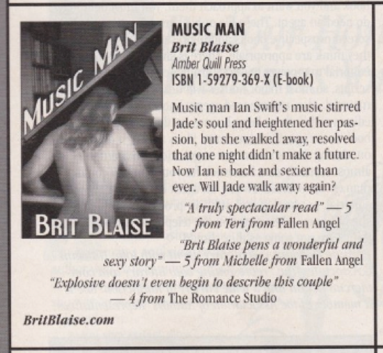 An ad for Music Man by Brit Blaise featuring a naked White person with long hair sitting at a grand piano which is open. Naked on the piano bench? YIKES Music man lan Swift's music stirred Jade's soul and heightened her pas-sion, but she walked away, resolved that one night didn't make a future. Now lan is back and sexier than ever. Will Jade walk away again? " truly spectacular read" - 5 BRIT BLAISE from Teri from Fallen Angel "Brit Blaise pens a wonderfid and sexy story" -5 from Michelle from Fallen Angel "Explosive doesn't even begin to describe this couple" -4 from The Romance Studio