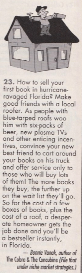 23. How to sell your first book in hurricane-ravaged Florida? Make good friends with a local rooter. As people with blue-tarped roofs woo him with six-packs of beer, new plasma TVs and other enticing incen-tives, convince your new best friend to cart around your books on his truck and offer service only to those who will buy lots of them! The more books they buy, the further up on the wait list they'll go. So for the cost of a few boxes of books, plus the cost of a roof, a desperate homeowner gets the job done and you'll be a bestseller instantly, in Florida. - Bonnie Vanak, author of The Cobra & The Concubine (File that under niche market strategies.)