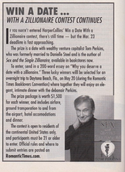 WIN A DATE... WITH A ZILLIONAIRE CONTEST CONTINUES I F YOU HAVEN'T entered Harper Collins' Win a Date With a Zillionaire contest, there's still time - but the Mar. 23 deadline is fast approaching. The prize is a date with wealthy venture capitalist Tom Perkins, who was formerly married to Danielle Steel and is the author of Sex and the Single Zillionaire, available in bookstores now. To enter, send in a 200-word essay on Why you deserve a date with a zillionaire. Three lucky winners will be selected for an overnight trip to Daytona Beach, Fla., on May 20 (during the Romantic Times Booklovers Convention) where together they will enjoy an elegant, intimate dinner with the debonair Perkins. The prize package is worth $1,500 for each winner, and includes airfare, ground transportation to and from the airport, hotel accommodations and dinner. The contest is open to residents of the continental United States only, and participants must be 21 or older lo enter. Official rules and where to submit entries are posted on RomanticTimes.com.