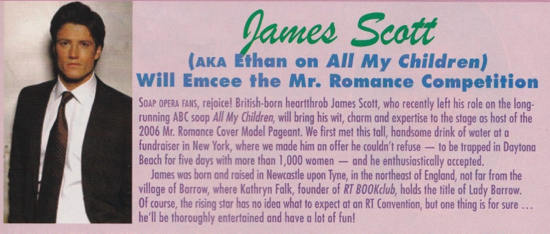 Dames Scott (AKA Ethan on All My Children) Will Emcee the Mr. Romance Competition SOaP OPERA FANS, rejoice! British-born heartthrob James Scott, who recently left his role on the long. running ABC soap All My Children, will bring his wit, charm and expertise to the stage as host of the 2006 Mr. Romance Cover Model Pageant. We first met this tall, handsome drink of water at a fundraiser in New York, where we made him on offer he couldn't refuse - to be trapped in Daytona Beach for five days with more than 1,000 women - and he enthusiastically accepted. James was born and raised in Newcastle upon Tyne, in the northeast of England, not far from the village of Barrow, where Kathryn Falk, founder of RT BOOKclub, holds the title of Lady Borrow. Of course, the rising star has no idea what to expect at an RT Convention, but one thing is for sure he'll be thoroughly entertained and have a lot of fun!