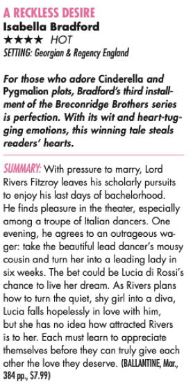 A RECKLESS DESIRE Isabella Bradford **** HOT SETTING: Georgian & Regency England For those who adore Cinderella and Pygmalion plots, Bradford's third installment of the Breconridge Brothers series is perfection. With its wit and heart-tug-ging emotions, this winning tale steals readers' hearts. SUMMARY: With pressure to marry, Lord Rivers Fitzroy leaves his scholarly pursuits to enjoy his last days of bachelorhood. He finds pleasure in the theater, especially among a troupe of Italian dancers. One evening, he agrees to an outrageous wa-ger: take the beautiful lead dancer's mousy cousin and turn her into a leading lady in six weeks. The bet could be Lucia di Rossi's chance to live her dream. As Rivers plans how to turn the quiet, shy girl into a diva, Lucia falls hopelessly in love with him, but she has no idea how attracted Rivers is to her. Each must learn to appreciate themselves before they can truly give each other the love they deserve. (BALLANTINE, Mar., 384 pp., $7.99)