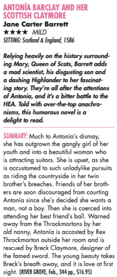ANTONIA BARCLAY AND HER SCOTTISH CLAYMORE Jane Carter Barrett **** MILD SETTING: Scotland & England, 1586 Relying heavily on the history surrounding Mary, Queen of Scots, Barrelt adds a mad scientist, his disgusting son and a dashing Highlander to her fascinating story. They're all after the attentions of Antonia, and it's a bitter battle to the HEA. Told with over-the-top anachro-nisms, this humorous novel is a delight to read. SUMMARY: Much to Antonía's dismay, she has outgrown the gangly girl of her youth and into a beautiful woman who is attracting suitors. She is upset, as she is accustomed to such unladylike pursuits as riding the countryside in her twin brother's breeches. Friends of her broth ers are soon discouraged from courting Antonía since she's decided she wants a man, not a boy. Then she is coerced into attending her best friend's ball. Warned away from the Throckmortons by her old nanny, Antonia is accosted by Rex Throckmorton outside her room and is rescued by Breck Claymore, designer of the famed sword. The young beauty takes Breck's breath away, and it is love at first sight. (RIVER GROVE, Feb, 344 po., $16.95)