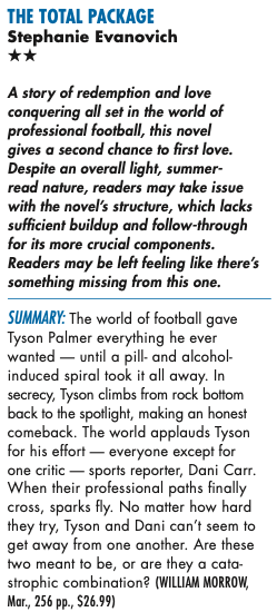 THE TOTAL PACKAGE Stephanie Evanovich ** A story of redemption and love conquering all set in the world of professional football, this novel gives a second chance to first love. Despite an overall light, summer-read nature, readers may take issue with the novel's structure, which lacks sufficient buildup and follow-through for its more crucial components. Readers may be left feeling like there's something missing from this one. SUMMARY: The world of football gave Tyson Palmer everything he ever wanted - until a pill- and alcohol induced spiral took it all away. In secrecy, Tyson climbs from rock bottom back to the spotlight, making an honest comeback. The world applauds Tyson for his effort - everyone except for one critic - sports reporter, Dani Carr. When their professional paths finally cross, sparks fly. No matter how hard they try, Tyson and Dani can't seem to get away from one another. Are these two meant to be, or are they a catastrophic combination? (WILLIAM MORROW, Mar., 256 pp., $26.99)