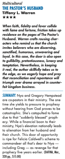 Multicultural THE PASTOR'S HUSBAND Tiffany L. Warren **** When faith, fidelity and favor collide with fame and fortune, friction takes up residence on the pages of The Pastor's Husband. Warren crafts rousing characters who remind us that the church invites believers who are discerning, sanctified, humorous, unwavering and loyal. In this case, the door is also open to gullibility, pretentiousness, lunacy and temptation. Nevertheless, in keeping it real, the author skillfully takes us to the edge, as we eagerly hope and pray that reconciliation and repentance will triumph over drama arrayed in counterfeit kingdom business. SUMMARY: Nya and Gregory Hempstead are co-pastors in their ministry. The one time she yields to pressure to prophesy without hearing from God proves to be catastrophic. She's catapulted to fame due to that "suddenly blessed" proph-ecy. While a financial boon to their ministry, Nya's elevation nationally leads to alienation from her husband and their church. This door of opportunity is ripe for Felicia Caldwell's scheme to commandeer all that's dear to Nya • including Greg - as revenge for that prophecy five years earlier. (DARINA, Mar., 320 pp., S15.00)