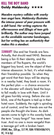 KILL THE BOY BAND Goldy Moldavsky **** Macabre mystery collides with snarky teen angst here. Moldavsky illustrates the intense power of peer pressure with a deft hand. Her writing captures the effervescence and (allogic of teen girls brilliantly. The author may have jumped on the unreliable narrator bandwagon, but her writing has an authenticity that makes this a standout. SUMMARY: She and her friends are fans. Actually, that should read FANS. Because being a fan IS their identity, and the members of The Ruperts, the world's biggest boy band, are the object of their intense obsession. In fact, il's what makes their friendship possible. So when they get word that their boys will be staying in a nearby hotel, they book a room. It's the perfect plan - a chance encounter in the elevator will clearly lead the boys to fall madly in love with them. Until it all goes horribly wrong. Before she can blink, one of the Ruperts is tied up in their hotel room. Suddenly, the night is spiraling out of control, and her friends are not the people she thought she knew. As dark secrets come to light in the swanky hotel, the term "crazy fangirl* has never been truer. And no one is more vengeful than a teenage girl with a broken heart. (POINT, Mar, 320 pp., $17.99, ISBN: 9780545867474, HC, 14 & Up)