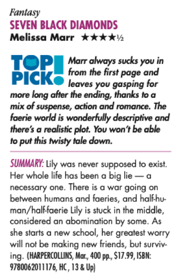 Fantasy SEVEN BLACK DIAMONDS Melissa Marr ****½ TOP PICK» Marr always sucks you in from the first page and leaves you gasping for more long after the ending, thanks to a mix of suspense, action and romance. The faerie world is wonderfully descriptive and there's a realistic plot. You won't be able to put this twisty tale down. SUMMARY: Lily was never supposed to exist. Her whole life has been a big lie - a necessary one. There is a war going on between humans and faeries, and half-hu-man/half-faerie Lily is stuck in the middle, considered an abomination by some. As she starts a new school, her greatest worry will not be making new friends, but surviv. ing. (HARPERCOLLINS, Mar., 400 pp., $17.99, ISBN: 9780062011176, HC, 13 & Up)