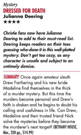 Mystery DRESSED FOR DEATH Julianna Deering **** Christie fans now have Julianna Deering to add to their must-read list. Deering keeps readers on their toes guessing who-done-it in this well-plotted mystery. Don't get too cozy, as any character is unsafe and subject to an untimely demise. SUMMARY: Once again amateur sleuth Drew Farthering and his new bride Madeline find themselves in the thick of a murder mystery. But this time the murders become personal and Drew's faith is shaken and he begins to doubt his calling and usefulness in life. Can Drew, Madeline and their trusted friend Nick solve the mysteries before they become the murderer's next target? (BETHANY HOUSE, Mar., 320 pp., $14.99)