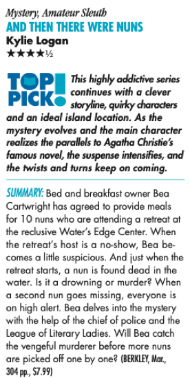Mystery, Amateur Sleuth AND THEN THERE WERE NUNS Kylie Logan ****½ TOP This highly addictive series continues with a clever PICK® storyline, quity characters and an ideal island location. As the mystery evolves and the main character realizes the parallels to Agatha Christie's famous novel, the suspense intensifies, and the twists and turns keep on coming. SUMMARY: Bed and breakfast owner Bea Cartwright has agreed to provide meals for 10 nuns who are attending a retreat at the reclusive Water's Edge Center. When the retreat's host is a no-show, Bea becomes a little suspicious. And just when the retreat starts, a nun is found dead in the water. Is it a drowning or murder? When a second nun goes missing, everyone is on high alert. Bea delves into the mystery with the help of the chief of police and the League of Literary Ladies. Will Bea catch the vengeful murderer before more nuns are picked off one by one? (BERKLEY, Mar., 304 pp., $7.99)