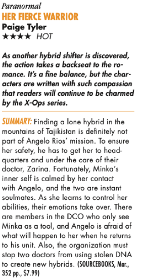 Paranormal HER FIERCE WARRIOR Paige Tyler **** HOT As another hybrid shifter is discovered, the action takes a backseat to the romance. It's a fine balance, but the characters are written with such compassion that readers will continue to be charmed by the X-Ops series. SUMMARY: Finding a lone hybrid in the mountains of Tajikistan is definitely not part of Angelo Rios' mission. To ensure her safety, he has to get her to headquarters and under the care of their doctor, Zarina. Fortunately, Minka's inner self is calmed by her contact with Angelo, and the two are instant soulmates. As she learns to control her abilities, their emotions take over. There are members in the DCO who only see Minka as a tool, and Angelo is afraid of what will happen to her when he returns to his unit. Also, the organization must stop two doctors from using stolen DNA to create new hybrids. (SOURCEBOOKS, Mar., 352 pp., $7.99)