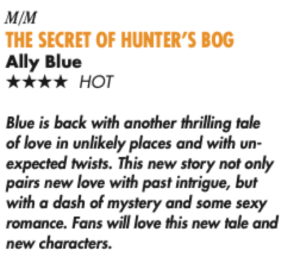 MIM THE SECRET OF HUNTER'S BOG Ally Blue **** HOT Blue is back with another thrilling tale of love in unlikely places and with unexpected twists. This new story not only pairs new love with past intrigue, but with a dash of mystery and some sexy romance. Fans will love this new tale and new characters.