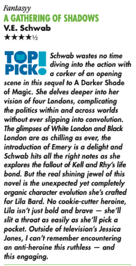 Fantasyy A GATHERING OF SHADOWS V.E. Schwab ****½ TOP PICK® Schwab wastes no time diving into the action with a corker of an opening scene in this sequel to A Darker Shade of Magic. She delves deeper into her vision of four Londons, complicating the politics within and across worlds without ever slipping into convolution. The glimpses of White London and Black London are as chilling as ever, the introduction of Emery is a delight and Schwab hits all the right notes as she explores the fallout of Kell and Rhy's life bond. But the real shining jewel of this novel is the unexpected yet completely organic character evolution she's crafted for Lila Bard. No cookie-cutter heroine, Lila isn't just bold and brave - she'll slit a throat as easily as she'll pick a pocket. Outside of television's Jessica Jones, I can't remember encountering an anti-heroine this ruthless - and this engaging.