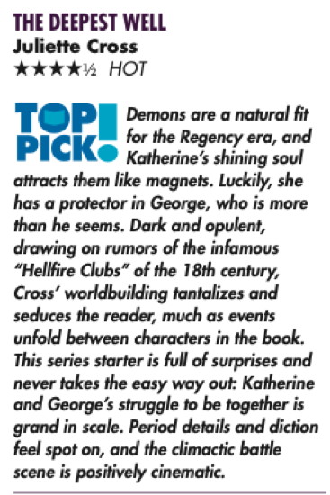 THE DEEPEST WELL Juliette Cross ****½ HOT TOP Demons are a natural fit for the Regency era, and PICK» Katherine's shining soul attracts them like magnets. Luckily, she has a protector in George, who is more than he seems. Dark and opulent, drawing on rumors of the infamous "Hellfire Clubs" of the 18th century, Cross' worldbuilding tantalizes and seduces the reader, much as events unfold between characters in the book. This series starter is full of surprises and never takes the easy way out: Katherine and George's struggle to be together is grand in scale. Period details and diction feel spot on, and the climactic battle scene is positively cinematic.