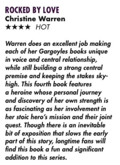 ROCKED BY LOVE Christine Warren **** HOT Warren does an excellent job making each of her Gargoyles books unique in voice and central relationship, while still building a strong central premise and keeping the stakes sky-high. This fourth book features a heroine whose personal journey and discovery of her own strength is as fascinating as her involvement in her stoic hero's mission and their joint quest. Though there is an inevitable bit of exposition that slows the early part of this story, longtime fans will find this book a fun and significant addition to this series.