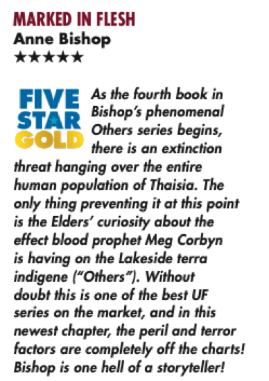MARKED IN FLESH Anne Bishop ***** FIVE STAR GOLD As the fourth book in there is an extinction threat hanging over the entire human population of Thaisia. The only thing preventing it at this point is the Elders' curiosity about the effect blood prophet Meg Corbyn is having on the Lakeside terra indigene ("Others"). Without doubt this is one of the best UF series on the market, and in this newest chapfer, the peril and terror factors are completely off the charts! Bishop is one hell of a storyteller!