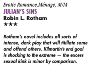 Erotic Romance, Ménage, M/M JULIAN'S SINS Robin L. Rotham Rotham's novel includes all sorts of intense, dark play that will titillate some and offend others. Kilmartin's end goal is shocking to the extreme - the excess sexual kink is minor by comparison.