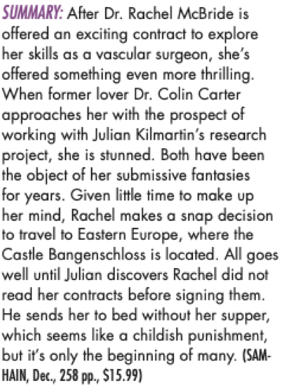 SUMMARY: After Dr. Rachel McBride is offered an exciting contract to explore her skills as a vascular surgeon, she's offered something even more thrilling. When former lover Dr. Colin Carter approaches her with the prospect of working with Julian Kilmartin's research project, she is stunned. Both have been the object of her submissive fantasies for years. Given little time to make up her mind, Rachel makes a snap decision to travel to Eastern Europe, where the Castle Bangenschloss is located. All goes well until Julian discovers Rachel did not read her contracts before signing them. He sends her to bed without her supper, which seems like a childish punishment, but it's only the beginning of many. (SAM-HAIN,