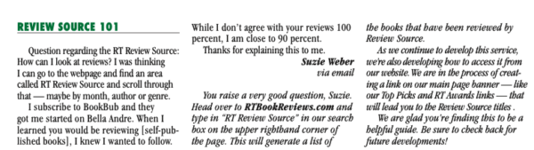 Question regarding the RT Review Source: How can I look at reviews? I was thinking I can go to the webpage and find an area called RT Review Source and scroll through that - maybe by month, author or genre. I subscribe to BookBub and they got me started on Bella Andre. When I learned you would be reviewing [self-pub-lished books], I knew I wanted to follow. While I don't agree with your reviews 100 the books that bave been reviewed by percent, I am close to 90 percent. Review Source. Thanks for explaining this to me. As we continue to develop this service, Suzie Weber we're also developing how to access it from via email our websile. We are in the process of creat- You raise a very good question, Suzie. Head over to RTBookReviews.com and type in "RT Review Source" in our search bor on the upper rightband corner of the page. This will generate a list of ing a link on our main page banner - - like our Top Picks and RT Awards links. - that will lead you to the Review Source titles We are glad you're finding this to be a helpful guide. Be sure to check back for future developments!