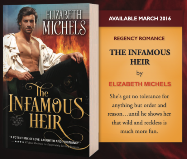 This cover model is wearing a white ruffly shirt with massive sleeves and is RIGHT NEXT to a fireplace that is so full of flames it looks like his leg is on fire. AVAILABLE MARCH 2016 REGENCY ROMANCE THE INFAMOUS HEIR by ELIZABETH MICHELS She's got no tolerance for anything but order and reason... until he shows her that wild and reckless is much more fun.