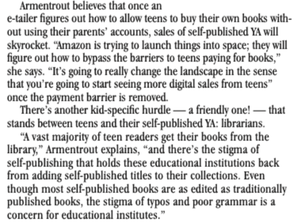 Armentrout believes that once an e-tailer figures out how to allow teens to buy their own books without using their parents' accounts, sales of self-published YA will skyrocket. "Amazon is trying to launch things into space; they will figure out how to bypass the barriers to teens paying for books," she says. "It's going to really change the landscape in the sense that you're going to start seeing more digital sales from teens" once the payment barrier is removed. There's another kid-specific hurdle - a friendly one! - that stands between teens and their self-published YA: librarians. "A vast majority of teen readers get their books from the library," Armentrout explains, "and there's the stigma of self-publishing that holds these educational institutions back from adding self-published titles to their collections. Even though most self-published books are as edited as traditionally published books, the stigma of typos and poor grammar is a concern for educational institutes."