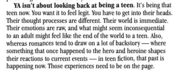 YA isn't about looking back at being a teen. It's being that teen now. You want it to feel legit. You have to get into their heads. Their thought processes are different. Their world is immediate. Their emotions are raw, and what might seem inconsequential to an adult might feel like the end of the world to a teen. Also, whereas romances tend to draw on a lot of backstory - where something that once happened to the hero and heroine shapes their reactions to current events - in teen fiction, that past is happening now. Those experiences need to be on the page.