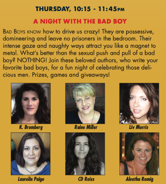THURSDAY, 10:15 - 11:45PM A NIGHT WITH THE BAD BOY BaD BoYs KNOw how to drive us crazy! They are possessive, domineering and leave no prisoners in the bedroom. Their intense gaze and naughty ways attract you like a magnet to metal. What's better than the sexual push and pull of a bad boy? NOTHING! Join these beloved authors, who write your favorite bad boys, for a fun night of celebrating those delicious men. Prizes, games and giveaways!