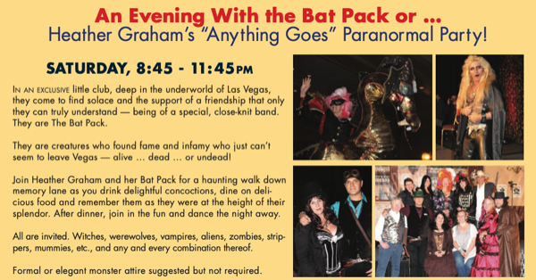 An Evening With the Bat Pack or .. Heather Graham's "Anything Goes" Paranormal Party! SATURDAY, 8:45 - 11:45 PM IN AN SYGUSIE ile club. deep in the underworld of Las vegas they come to tind solace and the support of a triendship that only they can truly understand - being of a special, close-knit band. They are The Bat Pack. They are creatures who tound tame and intamy who just can't seem to leave Vegas - alive ... dead ... or undead Join Heather Graham and her Bat Pack for a haunting walk down memory lane as you drink delightful concoctions, dine on deli cious food and remember them as they were at the heignt of their splendor. After dinner, join in the fun and dance the night away. All are invited. Witches, werewolves, vampires, aliens, zombies, strip-pers, mummies, ek., and any and every combination thereot. Formal or elegant monster attire suggested but not required