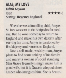 ALAS, MY LOVE Edith Layton Avon Setting: Regency England When he was a foundling child, Amyas St. Ives was sent to the Antipodes for steal-ing. But he vows someday to return to England and make his own destiny. After serving his time, Amyas is pardoned by His Majesty and returns to England. Now a self-made, wealthy man, Amyas plans to find some inkling of his family and marry a woman of social standing. Miss Grace Tremellyn might make him a good wife, but it is Grace's adopted sister Amber who intrigues him. She is beauti-