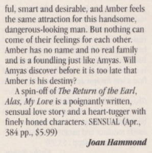 ful, smart and desirable, and Amber feels the same attraction for this handsome, dangerous-looking man. But nothing can come of their feelings for each other. Amber has no name and no real famil and is a foundling just like Amyas. Will Amvas discover before it is too late that Amber is his destiny? A spin-off of The Return ofthe Earl, Alas, My Love is a poignantly written, sensual love story and a heart-tugger with finely honed characters. SENSUAL (Apr., 384 pp., $5.99) Joan Hammond