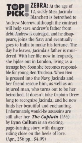 TOP PICK® ZEBRA: At the age of 12, sickly Miss Jacinda Blanchett is betrothed to Andrew Morrow. Although the contract will help save Andrew's father from debt, Andrew is outraged, and he disap-pears, joins the Navy and eventually goes to India to make his fortune. The day he leaves, Jacinda's father is mur-dered. With her life now in jeopardy, she hides out in London, living as a teenage boy. Soon she becomes responsible for young Ben Trudeau. When Ben is pressed into the Navy, Jacinda and her friend rescue him, as well as an injured man, who turns out to be her betrothed. It doesn't take Captain Drew long to recognize Jacinda, and he now finds her beautiful and enchanting. Unfortunately, would-be assassins are still after her. The Captain (4½) by Lynn Collum is an exciting, page-turning story, with danger riding close on the heels of love.