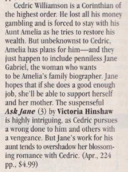 Cedric Williamson is a Corinthian of the highest order. He lost all his money gambling and is forced to stay with his Aunt Amelia as he tries to restore his wealth. But unbeknownst to Cedric, Amelia has plans for him- and they just happen to include penniless Jane Gabriel, the woman who wants to be Amelia's family biographer. Jane hopes that if she does a good enough job, she'll be able to support herself and her mother. The suspenseful Ask Jane (3) by Victoria Hinshaw is highly intriguing, as Cedric pursues a wrong done to him and others with a vengeance. But Jane's work for his aunt tends to overshadow her blossoming romance with Cedric. (Apr., 224