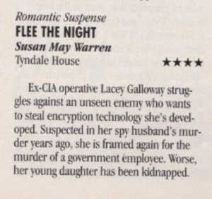Romantic Suspense FLEE THE NIGHT Susan May Warren Tyndale House Ex-CIA operative Lacey Galloway struggles against an unseen enemy who wants to steal encryption technology she's devel-oped. Suspected in her spy husband's murder years ago, she is framed again for the murder of a government employee. Worse, her young daughter has been kidnapped.