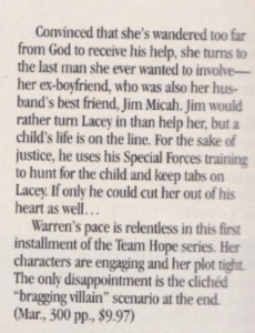 Convinced that she's wandered too far from God to receive his help, she turns to the last man she ever wanted to involve-her ex-boyfriend, who was also her husband's best friend, Jim Micah. Jim would rather turn Lacey in than help her, but a child's life is on the line. For the sake of justice, he uses his Special Forces training to hunt for the child and keep tabs on Lacey. If only he could cut her out of his heart as well. Warren's pace is relentless in this first installment of the Team Hope series. Her characters are engaging and her plot tight. The only disappointment is the clichéd "bragging villain" scenario at the end.