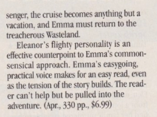 senger, the cruise becomes anything but a vacation, and Emma must return to the treacherous Wasteland. Eleanor's flighty personality is an effective counterpoint to Emma's commonsensical approach. Emma's easygoing, practical voice makes for an easy read, even as the tension of the story builds. The reader can't help but be pulled into the adventure.