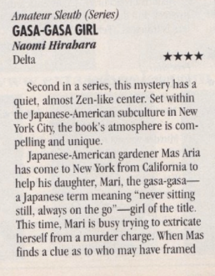 Second in a series, this mystery has a quiet, almost Zen-like center. Set within the Japanese-American subculture in New York City, the book's atmosphere is compelling and unique. Japanese-American gardener Mas Aria has come to New York from California to help his daughter, Mari, the gasa-gasa-a Japanese term meaning "never sitting still, always on the go"-girl of the title. This time, Mari is busy trying to extricate herself from a murder charge. When Mas finds a clue as to who may have framed
