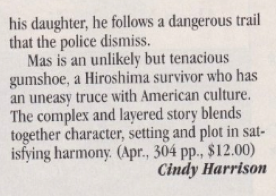 his daughter, he follows a dangerous trail that the police dismiss. Mas is an unlikely but tenacious gumshoe, a Hiroshima survivor who has an uneasy truce with American culture. The complex and lavered story blends together character, setting and plot in satisfying harmony. (Apr., 304 pp., $12.00)