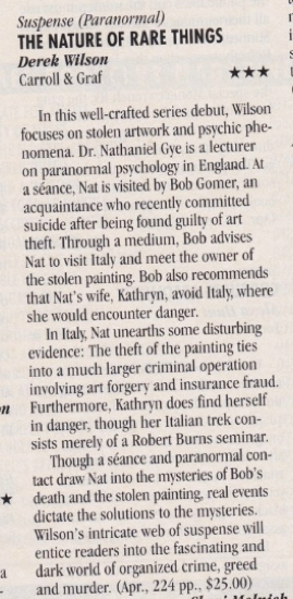 In this well-crafted series debut, Wilson focuses on stolen artwork and psychic phe-nomena. Dr. Nathaniel Ge is a lecturer on paranormal psychology in England. At a seance, Nat is visited by Bob Gomer, an acquaintance who recently committed suicide after being found guilty of art theft. Through a medium, Bob advises Nat to visit Italy and meet the owner of the stolen painting. Bob also recommends that Nat's wife, Kathryn, avoid Italy, where she would encounter danger. In Italy Nat unearths some disturbing evidence: The theft of the painting ties into a much larger criminal operation involving art forgery and insurance fraud. # Furthermore, Kathryn does find herself in danger, though her Italian trek consists merely of a Robert Burns seminar. Though a séance and paranormal contact draw Nat into the musteries of Bob's * death and the stolen painting, real events dictate the solutions to the mysteries. Wilson's intricate web of suspense will entice readers into the fascinating and a dark world of organized crime, greed and murder. (Apr., 224 pp., $25.00)