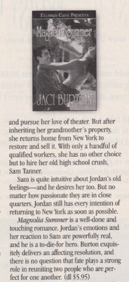 and pursue her love of theater. But after inheriting her grandmother's property, she returns home from New York to restore and sell it. With only a handful of qualified workers, she has no other choice but to hire her old high school crush, Sam Tanner. Sam is quite intuitive about Jordan's old feelings--and he desires her too. But no matter how passionate they are in close quarters, Jordan still has every intention of returning to New York as soon as possible. Magnolia Summer is a well-done and touching romance. Jordan's emotions and her reaction to Sam are powerfully real, and he is a to-die-for hero. Burton exquisitely delivers an affecting resolution, and there is no question that fate plays a strong role in reuniting two people who are perfect for one another. (dI $5.95)