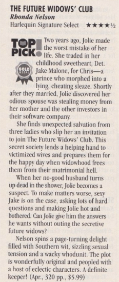 Iwo years ago, Jolie made the worst mistake of her PICK lite. she traded in her childhood sweetheart, Det. Jake Malone, for Chris--a prince who morphed into a lying, cheating sleaze. Shortly after they married, Jolie discovered her odious spouse was stealing money from her mother and the other investors in their software company. She finds unexpected salvation from three ladies who slip her an invitation to join The Future Widows' Club. This secret society lends a helping hand to victimized wives and prepares them for the happy day when widowhood frees them from their matrimonial hell. When her no-good husband turns up dead in the shower, Jolie becomes a suspect. To make matters worse, sexy Jake is on the case, asking lots of hard questions and making Jolie hot and bothered. Can Jolie give him the answers he wants without outing the secretive future widows? Nelson spins a page-turning delight filled with Southern wit, sizzling sexual tension and a wacky whodunit. The plot is wonderfully original and peopled with a host of eclectic characters. A definite keeper!