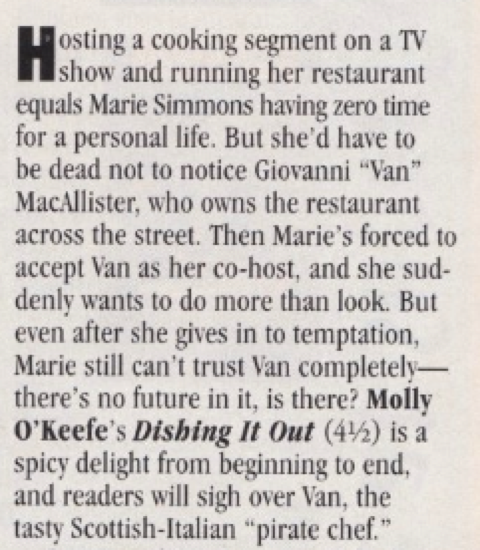HHosting a cooking segment on a TV show and running her restaurant equals Marie Simmons having zero time for a personal life. But she'd have to be dead not to notice Giovanni "Van" MacAllister, who owns the restaurant across the street. Then Marie's forced to accept Van as her co-host, and she suddenly wants to do more than look. But even after she gives in to temptation, Marie still can't trust Van completel-there's no future in it, is there? Molly O'Keefe's Dishing It Out (4½) is a spicy delight from beginning to end, and readers will sigh over Van, the tasty Scottish-Italian "pirate chef."