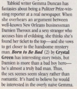 Tabloid writer Gemma Duncan has fantasies about being a Pulitzer Prize-win-ning reporter at a real newspaper. When she overhears an argument between well-known New Orleans businessman Damien Theroux and a sexy stranger who accuses him of evildoing, she thinks she's found her ticket to the top and she vows to get closer to the handsome mystery man. Born to Be Bad (2) by Crystal Green has interesting story twists, but Damien is more than a bad bov hero-he's almost a truly bad man. Thus, the sex scenes seem sleazy rather than romantic. It's hard to believe he would be interested in the overly naive Gemma.