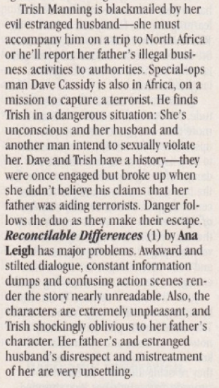 Trish Manning is blackmailed by her evil estranged husband- she must accompany him on a trip to North Africa or he'll report her father's illegal business activities to authorities. Special-ops man Dave Cassidy is also in Africa, on a mission to capture a terrorist. He finds Trish in a dangerous situation: She's unconscious and her husband and another man intend to sexually violate her. Dave and Trish have a history they were once engaged but broke up when she didn't believe his claims that her father was aiding terrorists. Danger follows the duo as they make their escape. Reconcilable Differences (1) by Ana Leigh has major problems. Awkward and stilted dialogue, constant information dumps and confusing action scenes render the story nearly unreadable. Also, the characters are extremely unpleasant, and Trish shockingly oblivious to her father's character. Her father's and estranged husband's disrespect and mistreatment of her are very unsettling.